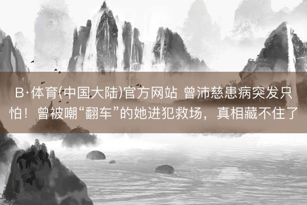 B·体育(中国大陆)官方网站 曾沛慈患病突发只怕！曾被嘲“翻车”的她进犯救场，真相藏不住了
