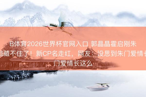 B体育2026世界杯官网入口 郭晶晶霍启刚朱门真相藏不住了！新CP名走红，网友：没思到朱门爱情长这么