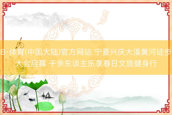 B·体育(中国大陆)官方网站 宁夏兴庆大漠黄河徒步大会启幕 千余东谈主乐享春日文旅健身行