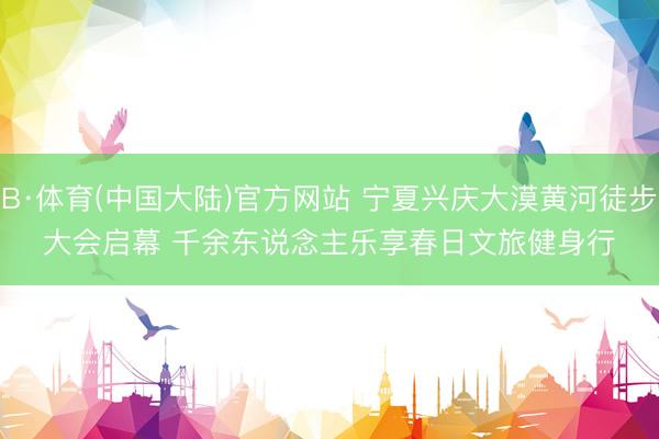 B·体育(中国大陆)官方网站 宁夏兴庆大漠黄河徒步大会启幕 千余东说念主乐享春日文旅健身行