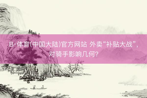 B·体育(中国大陆)官方网站 外卖“补贴大战”，对骑手影响几何？