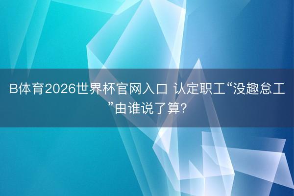 B体育2026世界杯官网入口 认定职工“没趣怠工”由谁说了算？