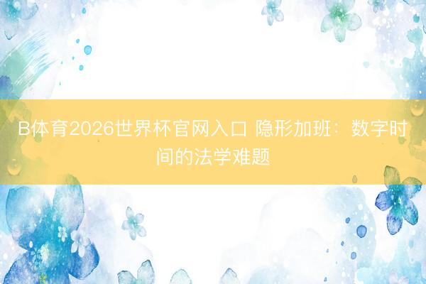 B体育2026世界杯官网入口 隐形加班：数字时间的法学难题