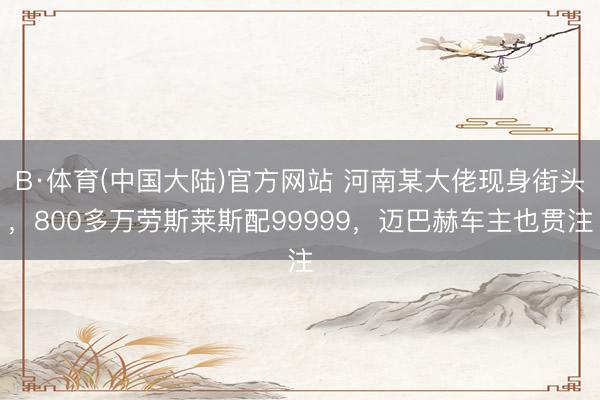 B·体育(中国大陆)官方网站 河南某大佬现身街头，800多万劳斯莱斯配99999，迈巴赫车主也贯注
