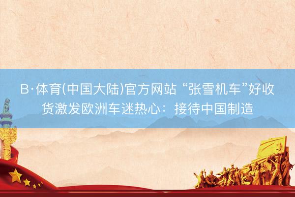 B·体育(中国大陆)官方网站 “张雪机车”好收货激发欧洲车迷热心：接待中国制造
