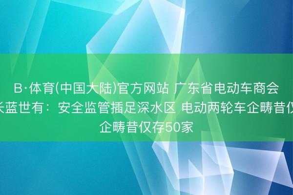 B·体育(中国大陆)官方网站 广东省电动车商会执行会长蓝世有：安全监管插足深水区 电动两轮车企畴昔仅存50家