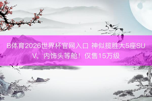B体育2026世界杯官网入口 神似揽胜大5座SUV，内饰头等舱！仅售15万级