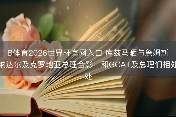 B体育2026世界杯官网入口 库兹马晒与詹姆斯纳达尔及克罗地亚总理合影：和GOAT及总理们相处