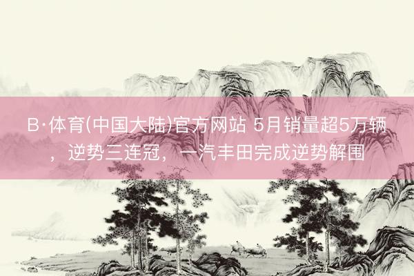 B·体育(中国大陆)官方网站 5月销量超5万辆，逆势三连冠，一汽丰田完成逆势解围