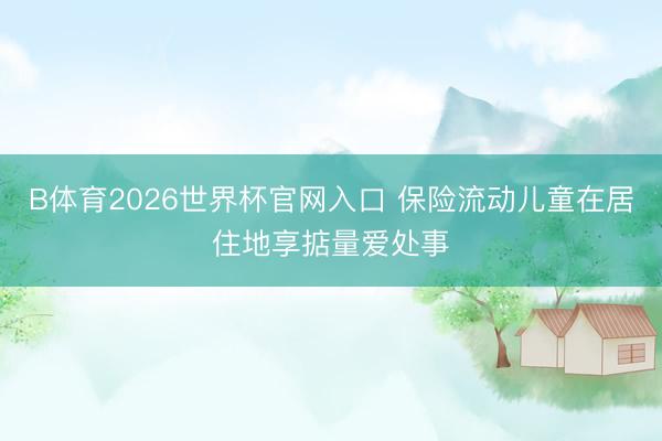B体育2026世界杯官网入口 保险流动儿童在居住地享掂量爱处事