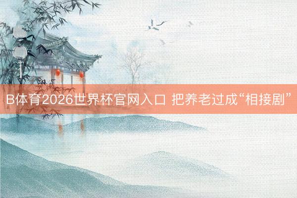 B体育2026世界杯官网入口 把养老过成“相接剧”