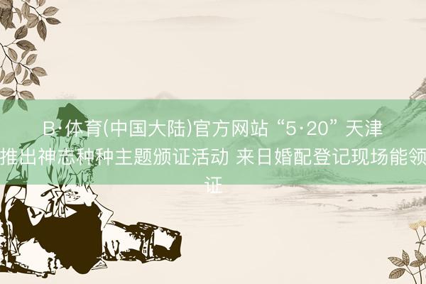 B·体育(中国大陆)官方网站 “5·20” 天津市推出神志种种主题颁证活动 来日婚配登记现场能领证