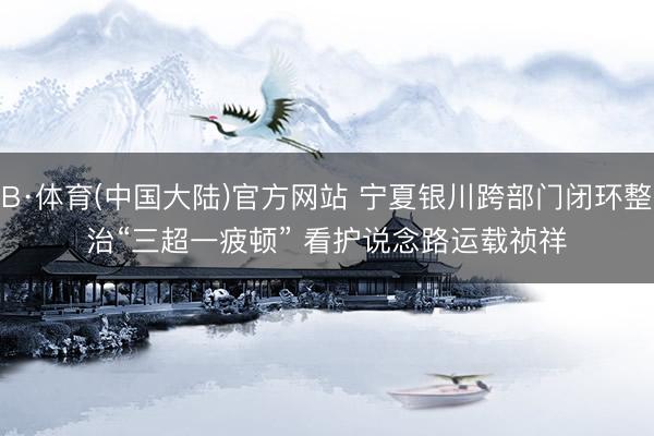 B·体育(中国大陆)官方网站 宁夏银川跨部门闭环整治“三超一疲顿” 看护说念路运载祯祥