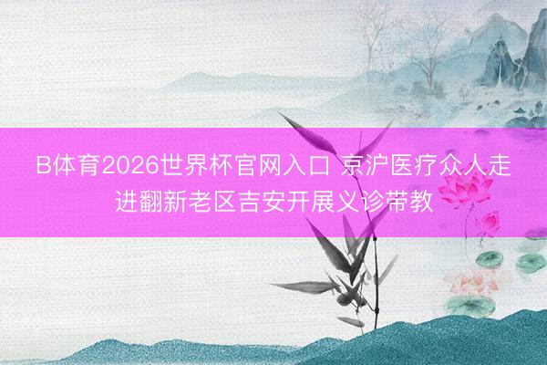 B体育2026世界杯官网入口 京沪医疗众人走进翻新老区吉安开展义诊带教