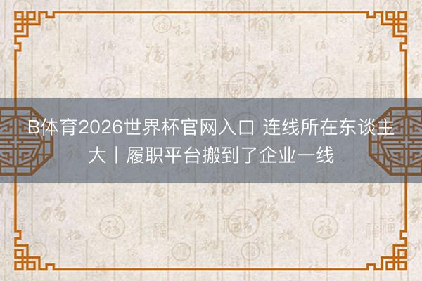B体育2026世界杯官网入口 连线所在东谈主大丨履职平台搬到了企业一线
