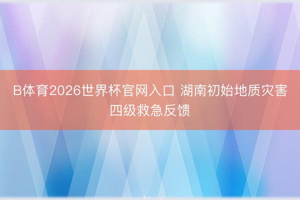 B体育2026世界杯官网入口 湖南初始地质灾害四级救急反馈