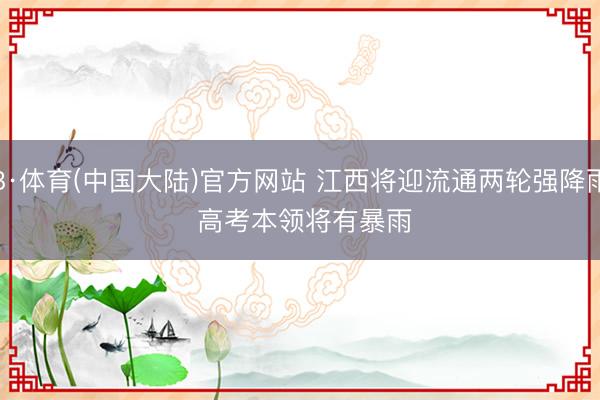 B·体育(中国大陆)官方网站 江西将迎流通两轮强降雨 高考本领将有暴雨