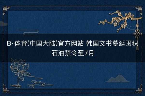 B·体育(中国大陆)官方网站 韩国文书蔓延囤积石油禁令至7月