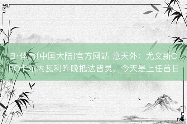 B·体育(中国大陆)官方网站 意天外：尤文新CEO卡尔内瓦利昨晚抵达皆灵，今天是上任首日