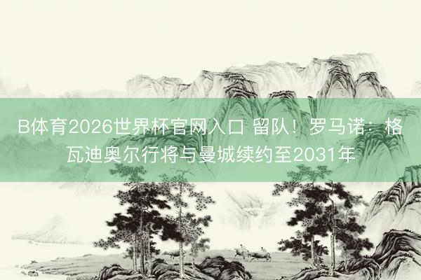 B体育2026世界杯官网入口 留队！罗马诺：格瓦迪奥尔行将与曼城续约至2031年