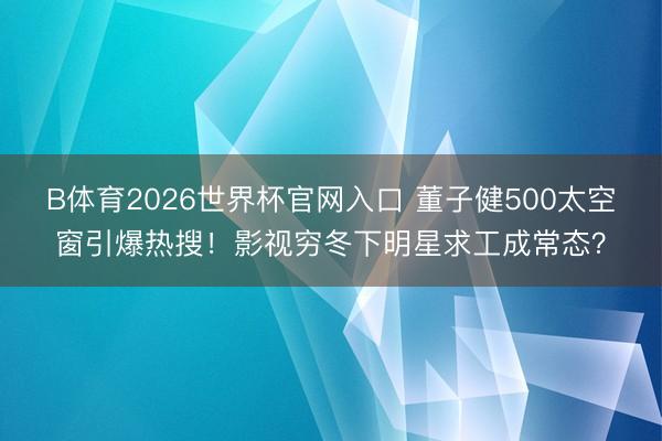 B体育2026世界杯官网入口 董子健500太空窗引爆热搜！影视穷冬下明星求工成常态？