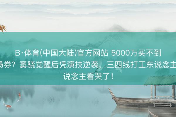 B·体育(中国大陆)官方网站 5000万买不到朱门入场券？窦骁觉醒后凭演技逆袭，三四线打工东说念主看哭了！