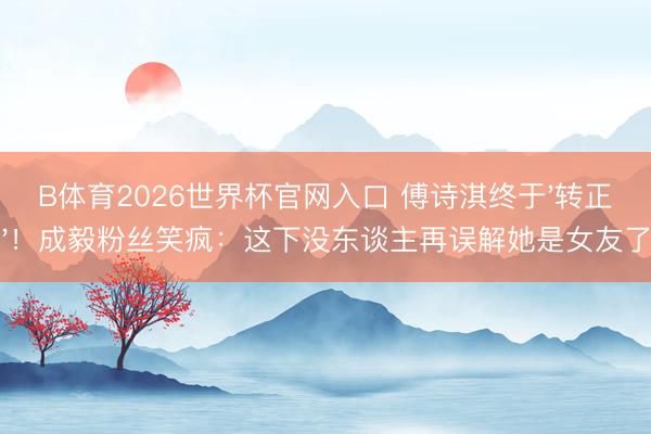 B体育2026世界杯官网入口 傅诗淇终于'转正'！成毅粉丝笑疯：这下没东谈主再误解她是女友了