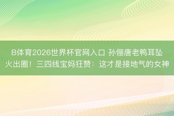 B体育2026世界杯官网入口 孙俪唐老鸭耳坠火出圈！三四线宝妈狂赞：这才是接地气的女神