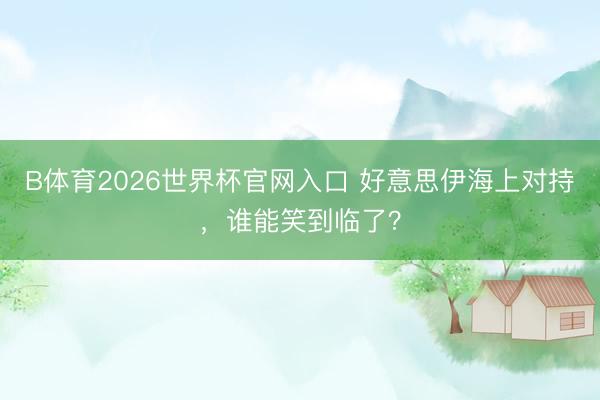 B体育2026世界杯官网入口 好意思伊海上对持，谁能笑到临了？
