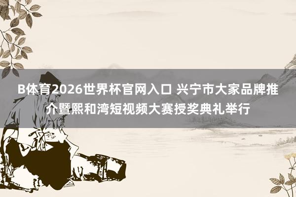 B体育2026世界杯官网入口 兴宁市大家品牌推介暨熙和湾短视频大赛授奖典礼举行