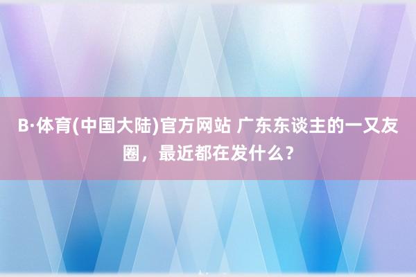 B·体育(中国大陆)官方网站 广东东谈主的一又友圈，最近都在发什么？