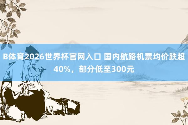 B体育2026世界杯官网入口 国内航路机票均价跌超40%，部分低至300元