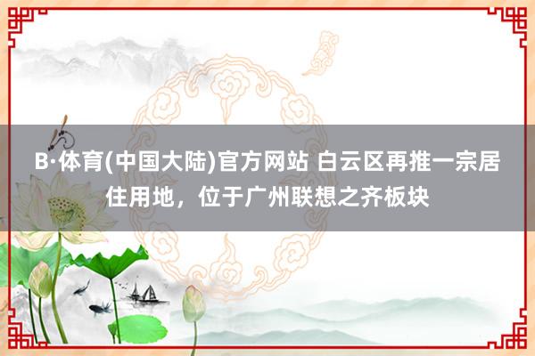 B·体育(中国大陆)官方网站 白云区再推一宗居住用地，位于广州联想之齐板块
