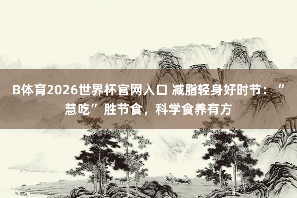B体育2026世界杯官网入口 减脂轻身好时节：“慧吃” 胜节食，科学食养有方
