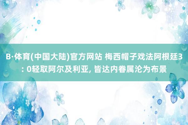 B·体育(中国大陆)官方网站 梅西帽子戏法阿根廷3: 0轻取阿尔及利亚， 皆达内眷属沦为布景