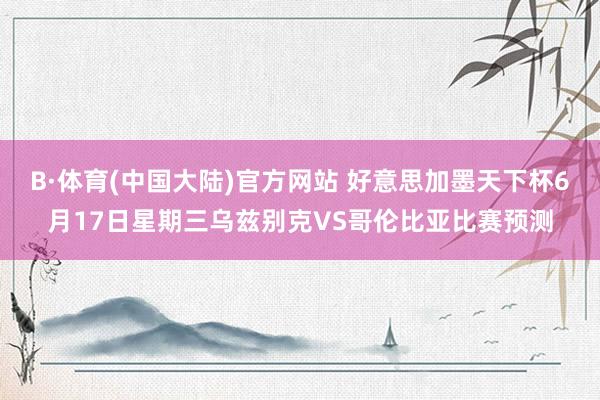 B·体育(中国大陆)官方网站 好意思加墨天下杯6月17日星期三乌兹别克VS哥伦比亚比赛预测