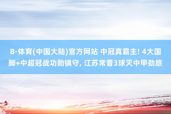 B·体育(中国大陆)官方网站 中冠真霸主! 4大国脚+中超冠战功勋镇守， 江苏常晋3球灭中甲劲旅