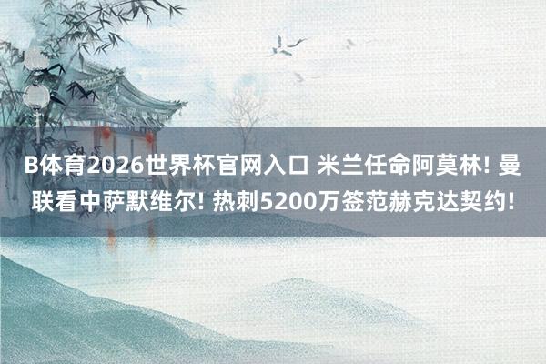 B体育2026世界杯官网入口 米兰任命阿莫林! 曼联看中萨默维尔! 热刺5200万签范赫克达契约!