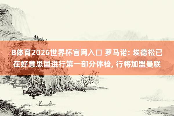 B体育2026世界杯官网入口 罗马诺: 埃德松已在好意思国进行第一部分体检， 行将加盟曼联