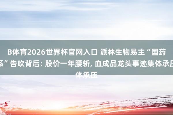 B体育2026世界杯官网入口 派林生物易主“国药系”告吹背后: 股价一年腰斩， 血成品龙头事迹集体承压