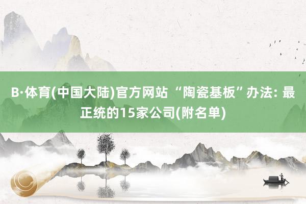 B·体育(中国大陆)官方网站 “陶瓷基板”办法: 最正统的15家公司(附名单)