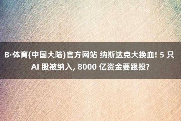 B·体育(中国大陆)官方网站 纳斯达克大换血! 5 只 AI 股被纳入， 8000 亿资金要跟投?
