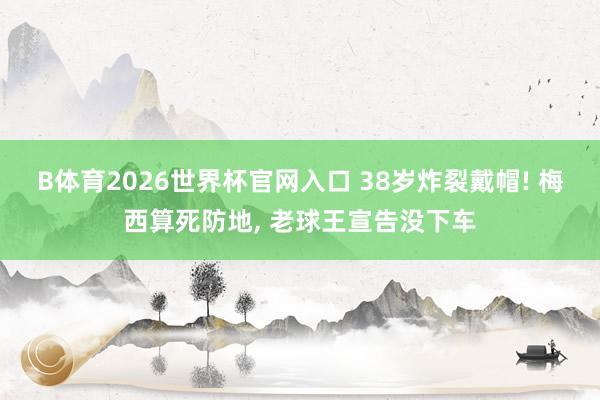 B体育2026世界杯官网入口 38岁炸裂戴帽! 梅西算死防地， 老球王宣告没下车