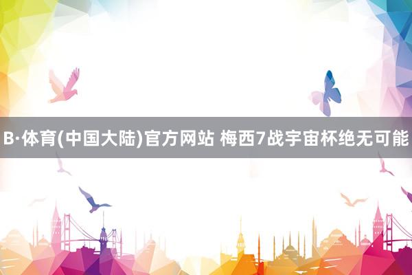 B·体育(中国大陆)官方网站 梅西7战宇宙杯绝无可能