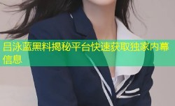 吕泳蓝黑料揭秘平台快速获取独家内幕信息