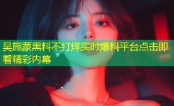 吴施蒙黑料不打烊实时爆料平台点击即看精彩内幕