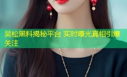 吴松黑料揭秘平台 实时曝光真相引爆关注