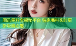 周迅黑料全揭秘平台 独家爆料实时更新吸睛必看