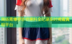 周扬青爆罗志祥黑料全纪录实时揭露真相平台