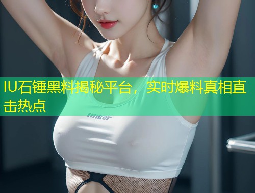 IU石锤黑料揭秘平台，实时爆料真相直击热点  第1张